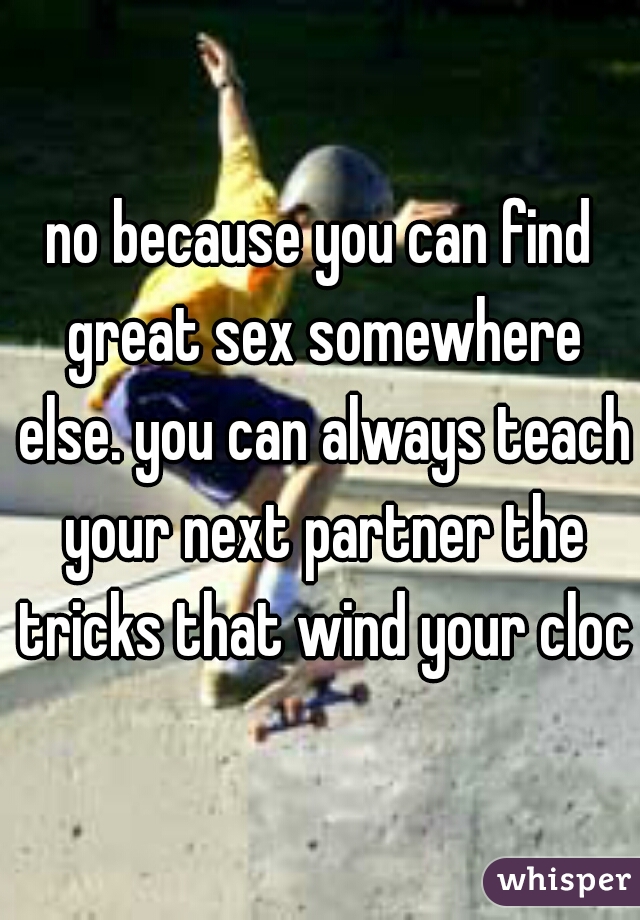 no because you can find great sex somewhere else. you can always teach your next partner the tricks that wind your clock