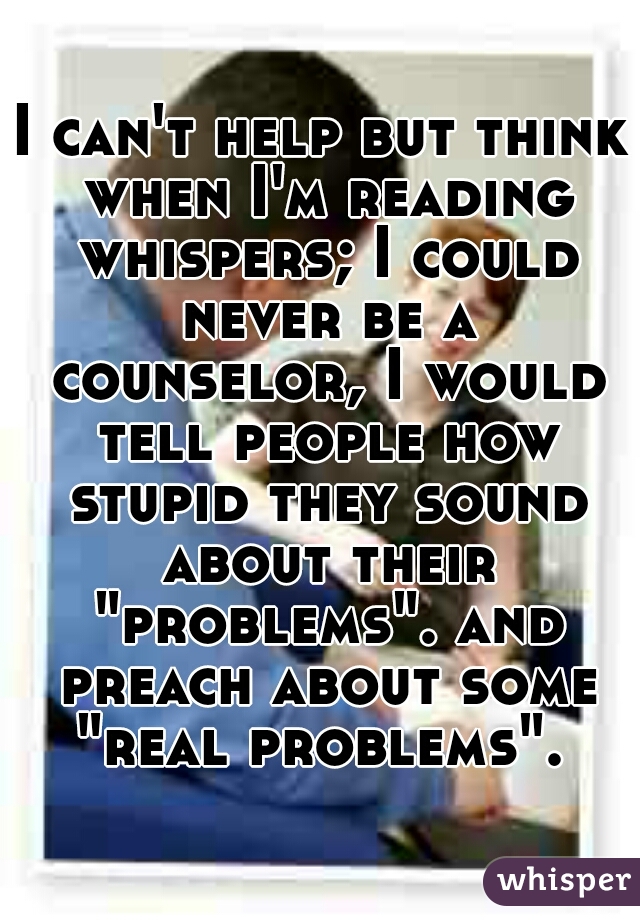 I can't help but think when I'm reading whispers; I could never be a counselor, I would tell people how stupid they sound about their "problems". and preach about some "real problems". 