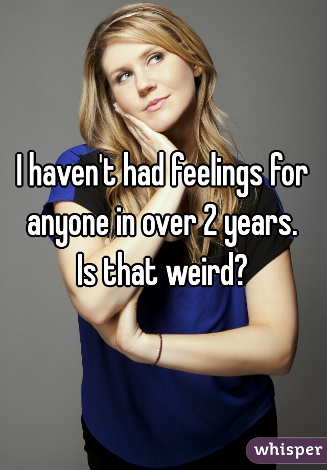 I haven't had feelings for anyone in over 2 years. 
Is that weird?