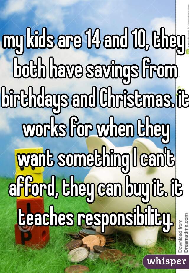 my kids are 14 and 10, they both have savings from birthdays and Christmas. it works for when they want something I can't afford, they can buy it. it teaches responsibility.