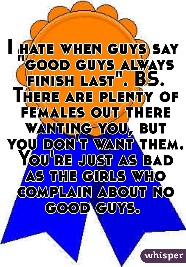 I hate when guys say "good guys always finish last". BS. There are plenty of females out there wanting you, but you don't want them. You're just as bad as the girls who complain about no good guys. 