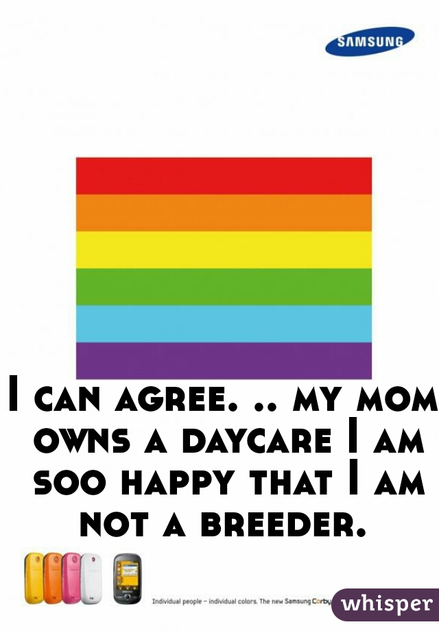 I can agree. .. my mom owns a daycare I am soo happy that I am not a breeder. 