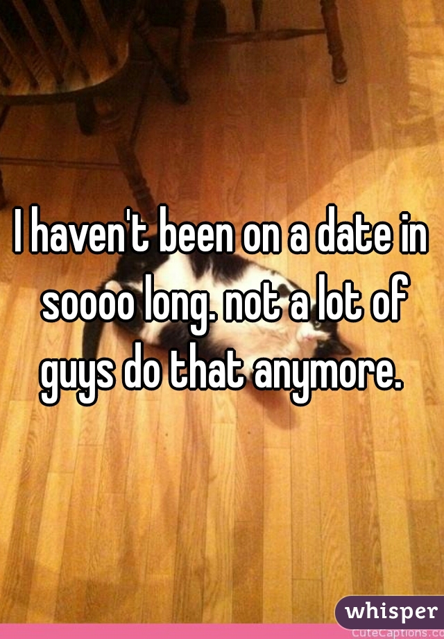 I haven't been on a date in soooo long. not a lot of guys do that anymore. 