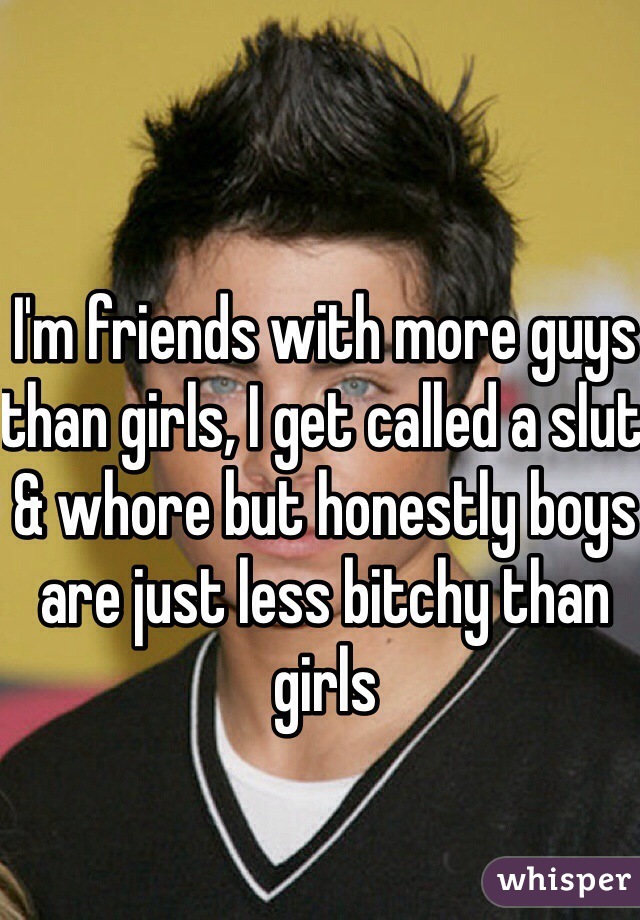 I'm friends with more guys than girls, I get called a slut & whore but honestly boys are just less bitchy than girls