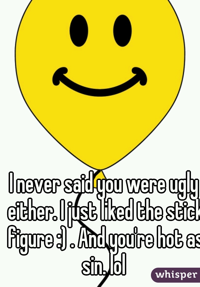 I never said you were ugly either. I just liked the stick figure :) . And you're hot as sin. lol 