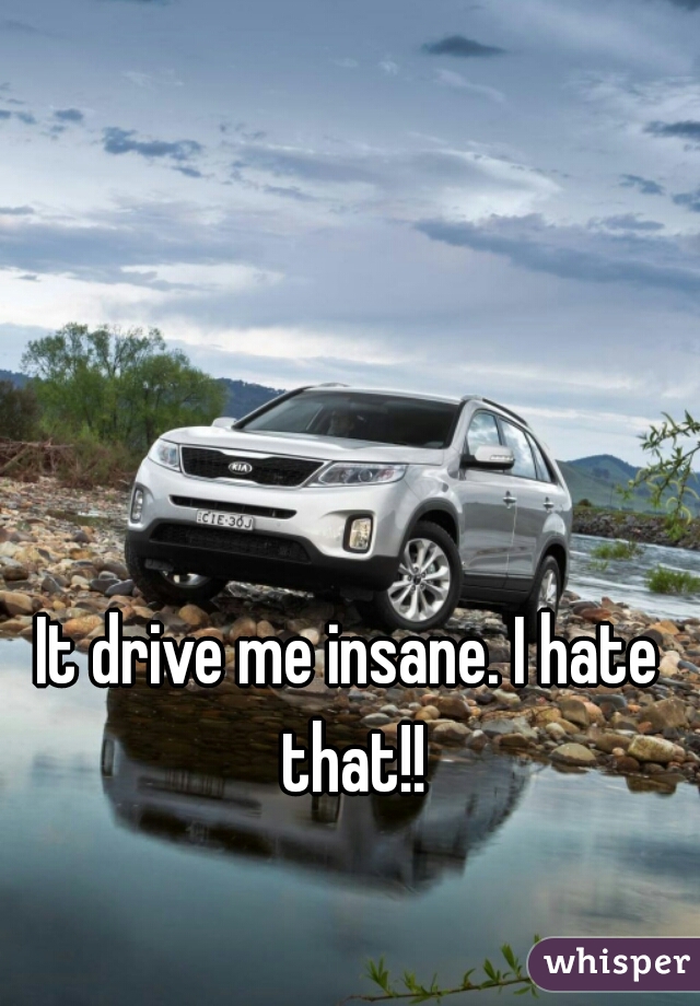 It drive me insane. I hate that!!