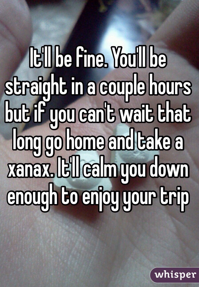 It'll be fine. You'll be straight in a couple hours but if you can't wait that long go home and take a xanax. It'll calm you down enough to enjoy your trip 