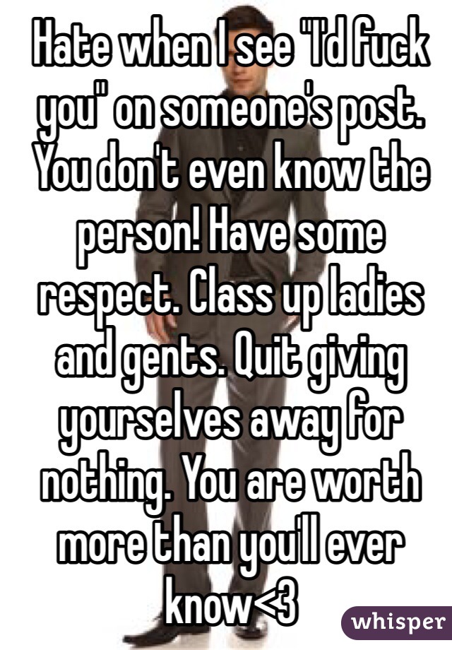 Hate when I see "I'd fuck you" on someone's post. You don't even know the person! Have some respect. Class up ladies and gents. Quit giving yourselves away for nothing. You are worth more than you'll ever know<3