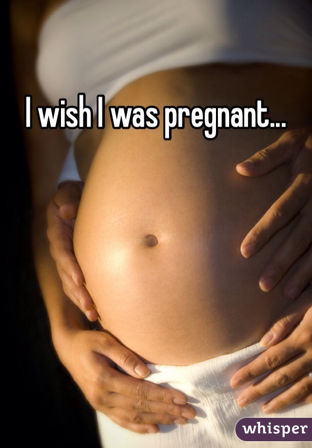 I wish I was pregnant...