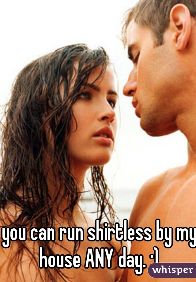 you can run shirtless by my house ANY day. ;) 