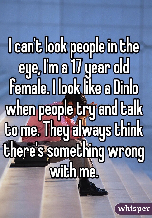 I can't look people in the eye, I'm a 17 year old female. I look like a Dinlo when people try and talk to me. They always think there's something wrong with me.