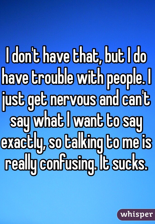 I don't have that, but I do have trouble with people. I just get nervous and can't say what I want to say exactly, so talking to me is really confusing. It sucks.
