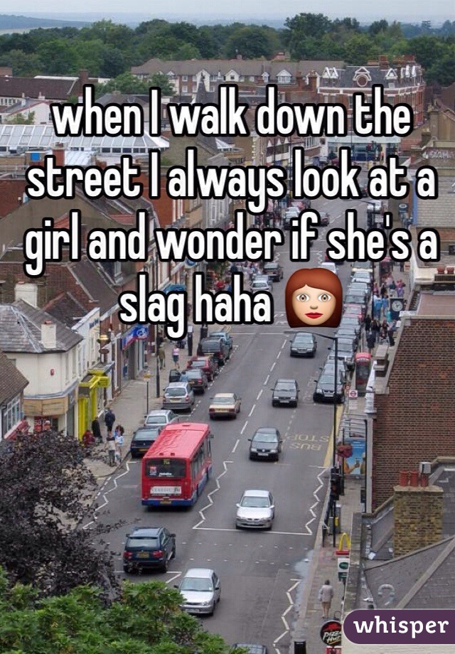 when I walk down the street I always look at a girl and wonder if she's a slag haha 👩