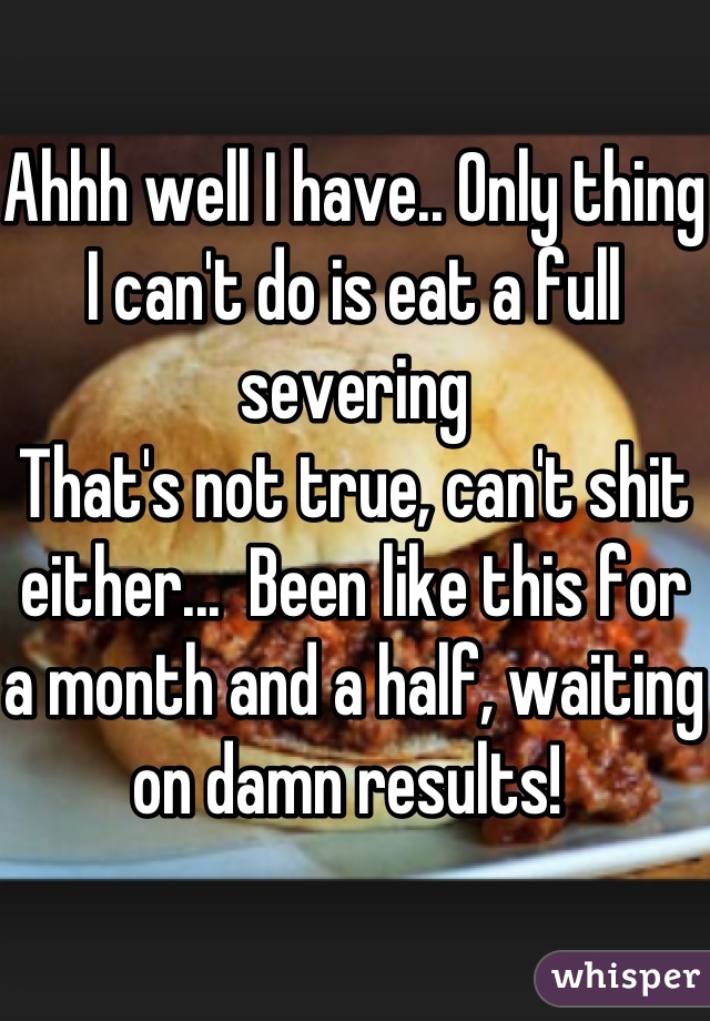 Ahhh well I have.. Only thing I can't do is eat a full severing 
That's not true, can't shit either...  Been like this for a month and a half, waiting on damn results! 
