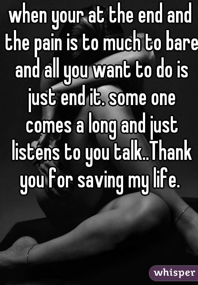 when your at the end and the pain is to much to bare and all you want to do is just end it. some one comes a long and just listens to you talk..Thank you for saving my life. 