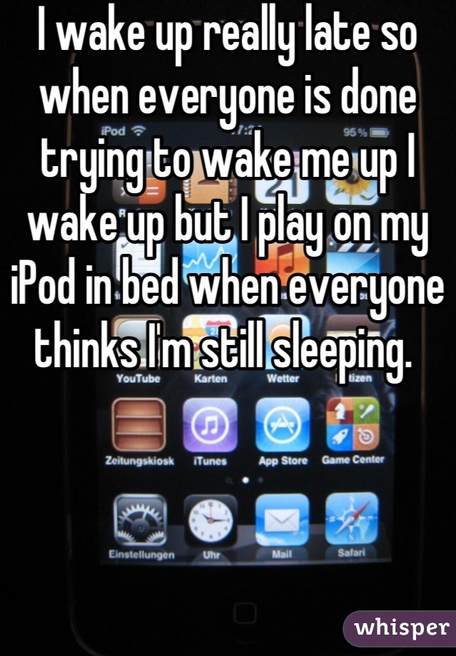 I wake up really late so when everyone is done trying to wake me up I wake up but I play on my iPod in bed when everyone thinks I'm still sleeping. 
