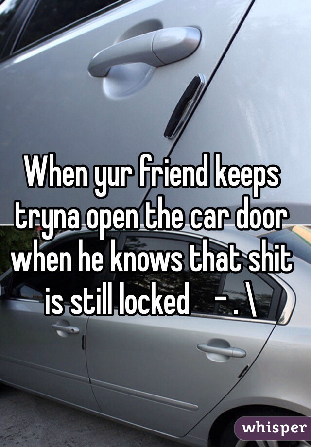 When yur friend keeps tryna open the car door when he knows that shit is still locked    - . \ 