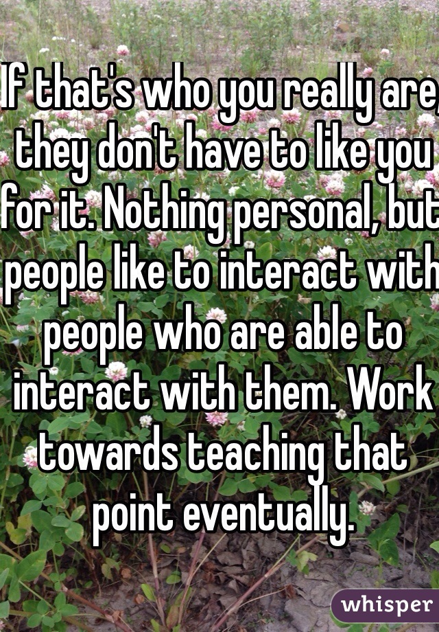 If that's who you really are, they don't have to like you for it. Nothing personal, but people like to interact with people who are able to interact with them. Work towards teaching that point eventually. 