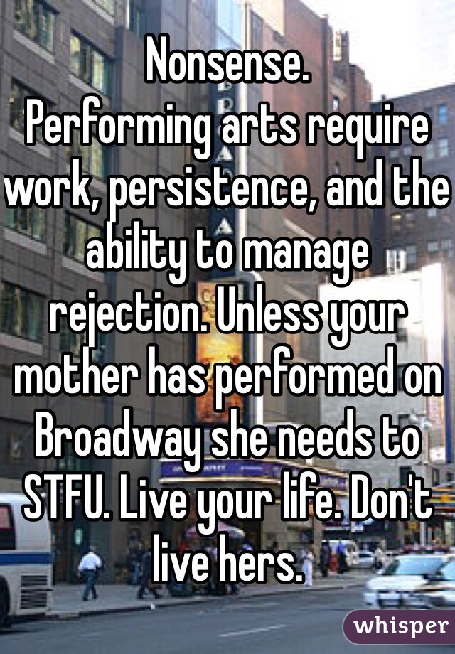 Nonsense.
Performing arts require work, persistence, and the ability to manage rejection. Unless your mother has performed on Broadway she needs to STFU. Live your life. Don't live hers.