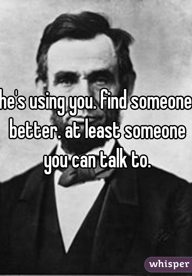 he's using you. find someone better. at least someone you can talk to.