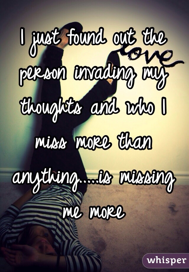 I just found out the person invading my thoughts and who I miss more than anything.....is missing me more 