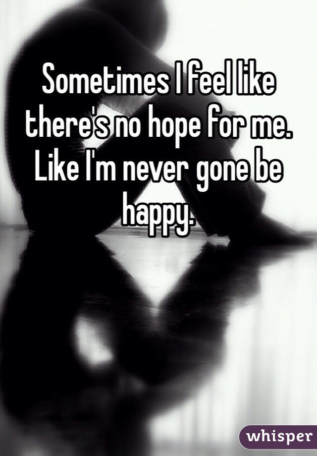 Sometimes I feel like there's no hope for me. Like I'm never gone be happy.