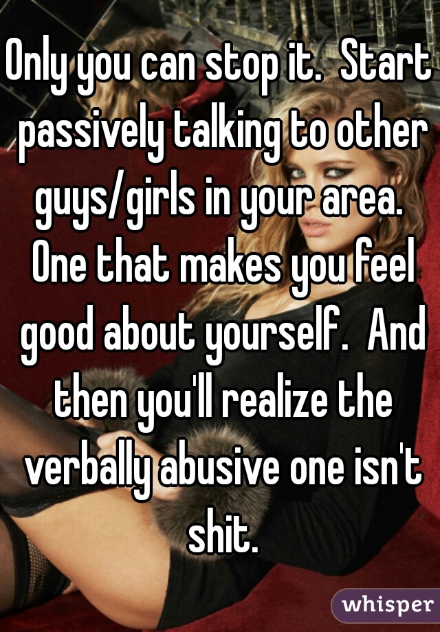 Only you can stop it.  Start passively talking to other guys/girls in your area.  One that makes you feel good about yourself.  And then you'll realize the verbally abusive one isn't shit.