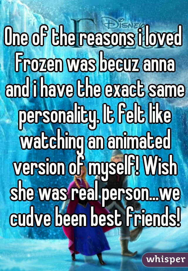 One of the reasons i loved Frozen was becuz anna and i have the exact same personality. It felt like watching an animated version of myself! Wish she was real person...we cudve been best friends!