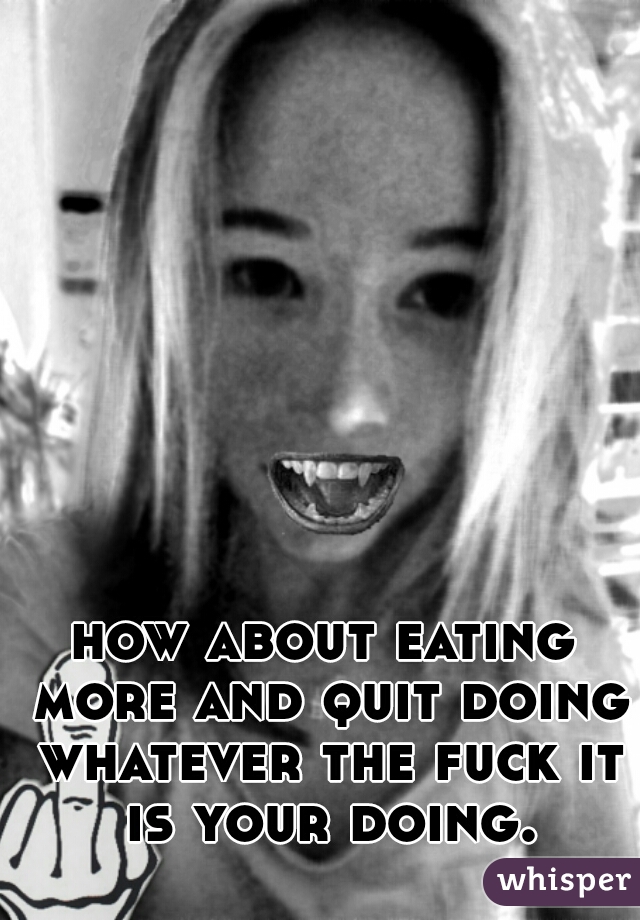 how about eating more and quit doing whatever the fuck it is your doing.