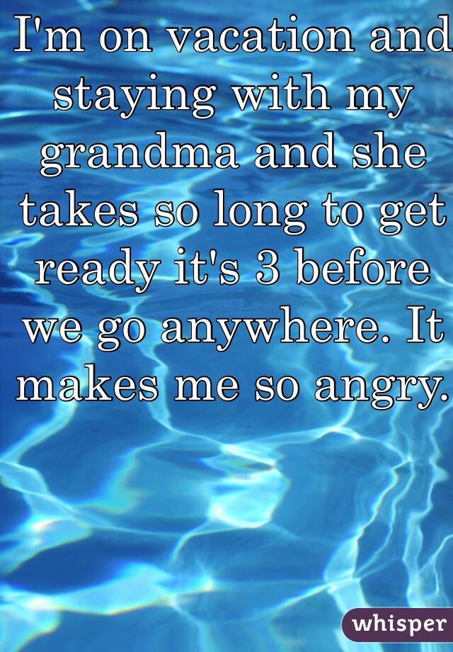 I'm on vacation and staying with my grandma and she takes so long to get ready it's 3 before we go anywhere. It makes me so angry.