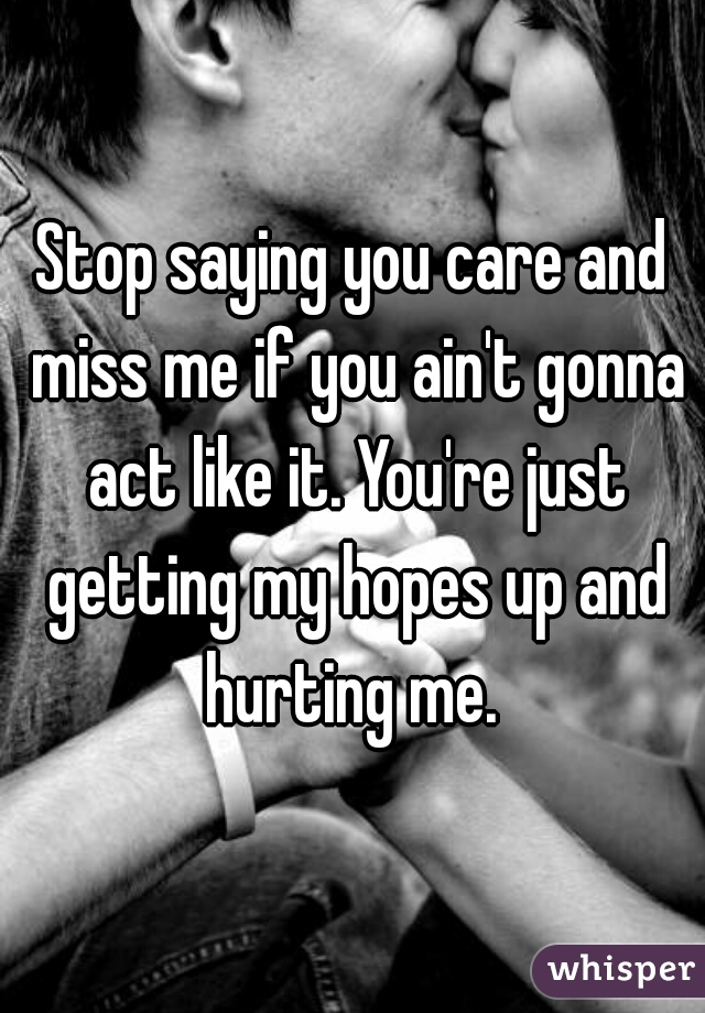 Stop saying you care and miss me if you ain't gonna act like it. You're just getting my hopes up and hurting me. 