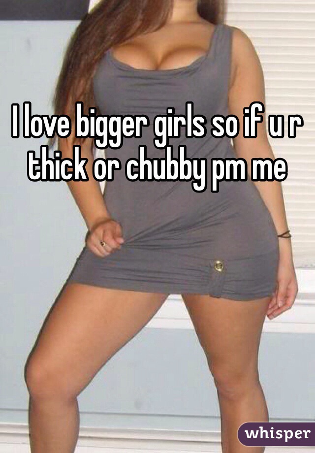 I love bigger girls so if u r thick or chubby pm me 