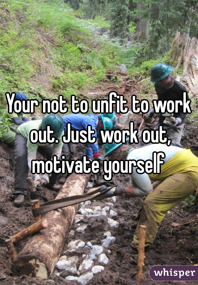 Your not to unfit to work out. Just work out, motivate yourself 