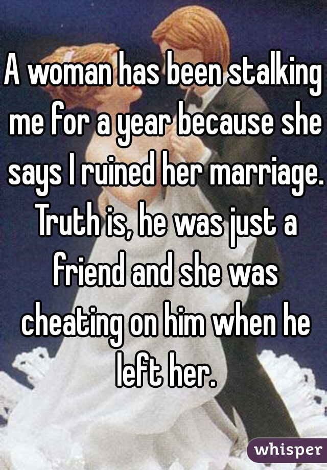A woman has been stalking me for a year because she says I ruined her marriage. Truth is, he was just a friend and she was cheating on him when he left her.