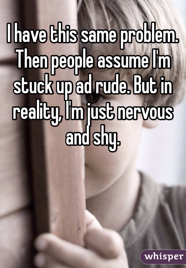 I have this same problem. Then people assume I'm stuck up ad rude. But in reality, I'm just nervous and shy. 