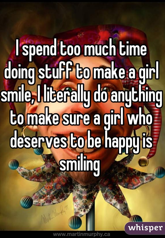 I spend too much time doing stuff to make a girl smile, I literally do anything to make sure a girl who deserves to be happy is smiling 