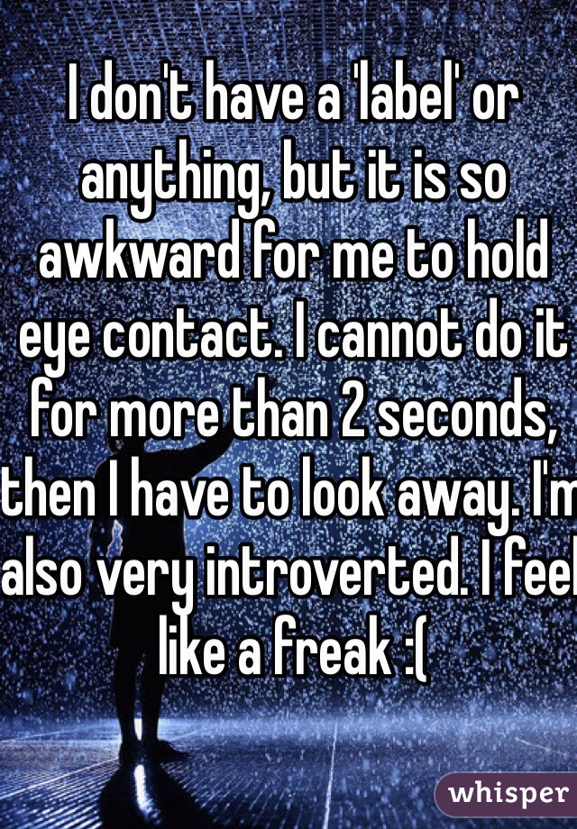 I don't have a 'label' or anything, but it is so awkward for me to hold eye contact. I cannot do it for more than 2 seconds, then I have to look away. I'm also very introverted. I feel like a freak :(