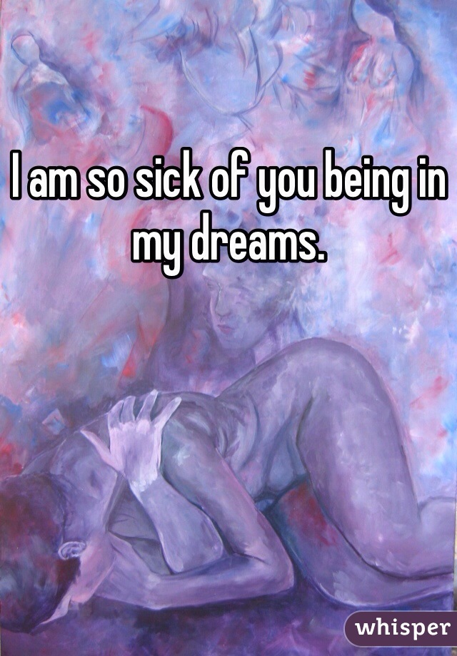 I am so sick of you being in my dreams. 