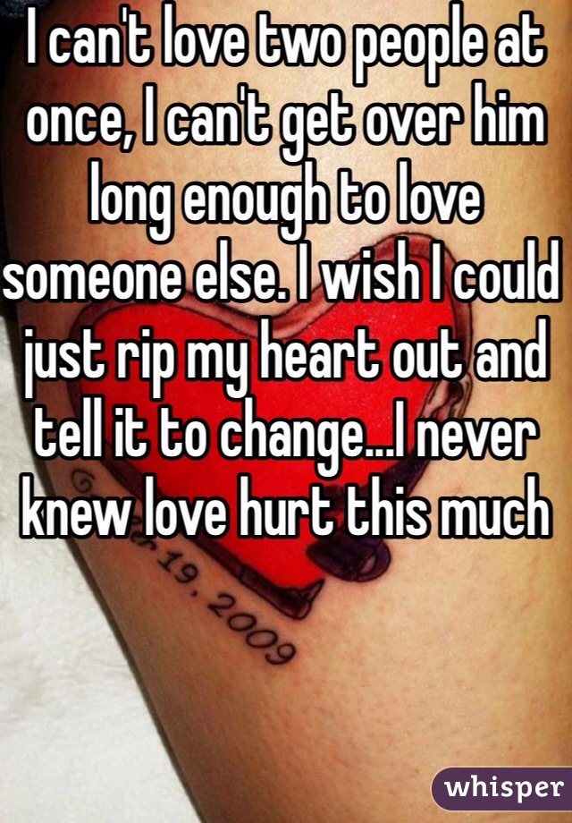 I can't love two people at once, I can't get over him long enough to love someone else. I wish I could just rip my heart out and tell it to change...I never knew love hurt this much 