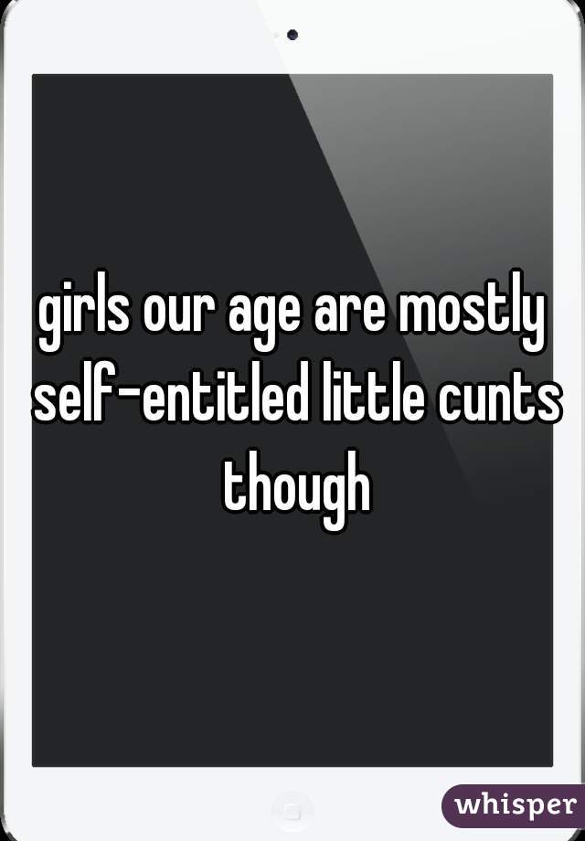 girls our age are mostly self-entitled little cunts though