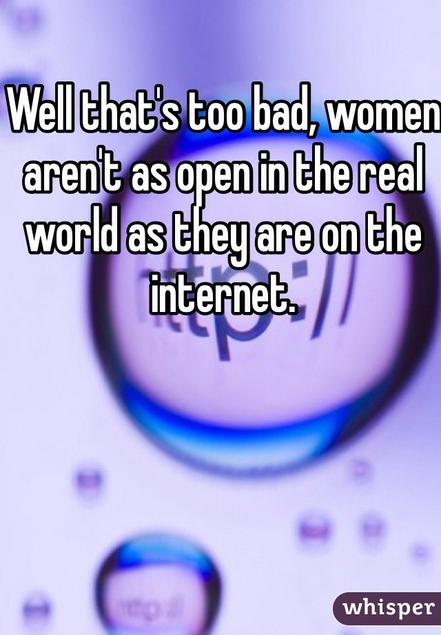 Well that's too bad, women aren't as open in the real world as they are on the internet.