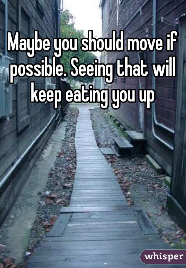 Maybe you should move if possible. Seeing that will keep eating you up