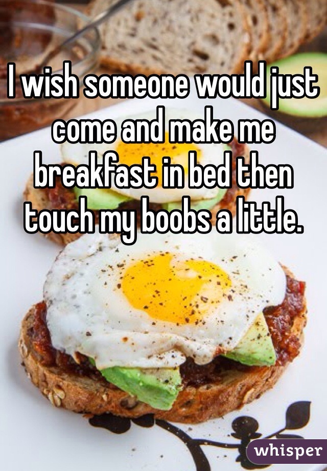 I wish someone would just come and make me breakfast in bed then touch my boobs a little.