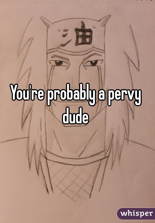 You're probably a pervy 
dude 