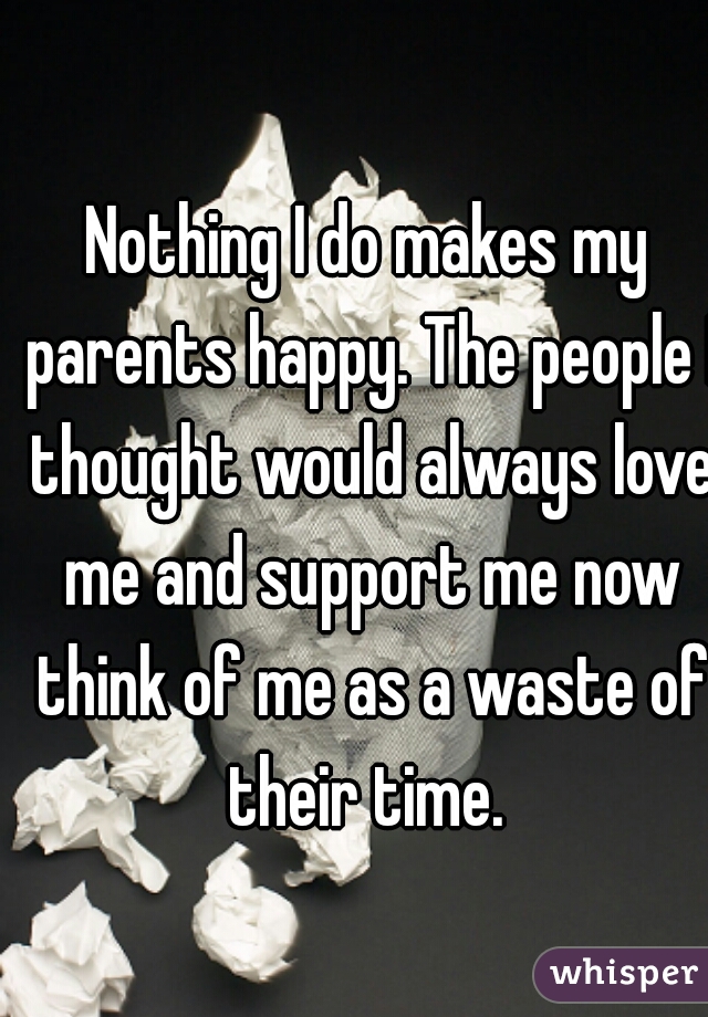 Nothing I do makes my parents happy. The people I thought would always love me and support me now think of me as a waste of their time. 