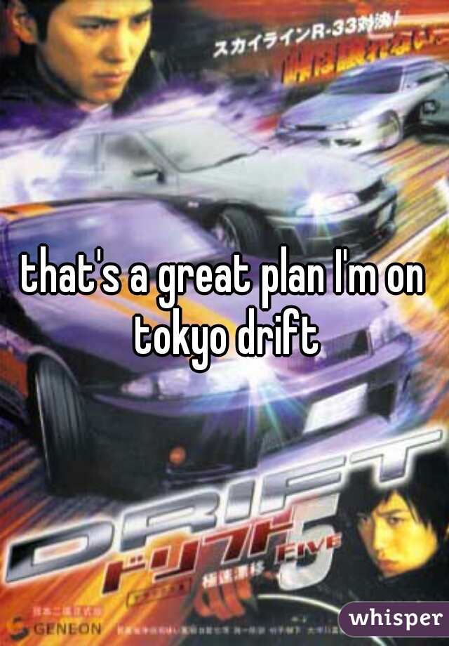 that's a great plan I'm on tokyo drift