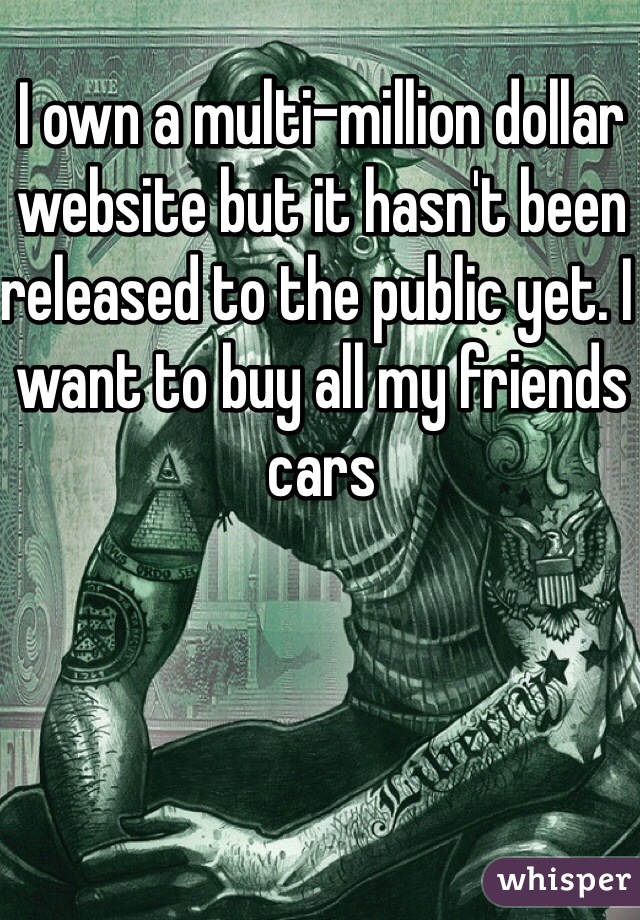 I own a multi-million dollar website but it hasn't been released to the public yet. I want to buy all my friends cars