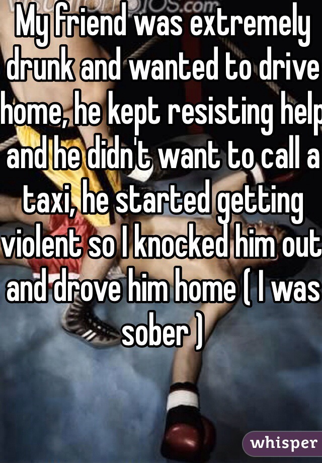 My friend was extremely drunk and wanted to drive home, he kept resisting help and he didn't want to call a taxi, he started getting violent so I knocked him out and drove him home ( I was sober )