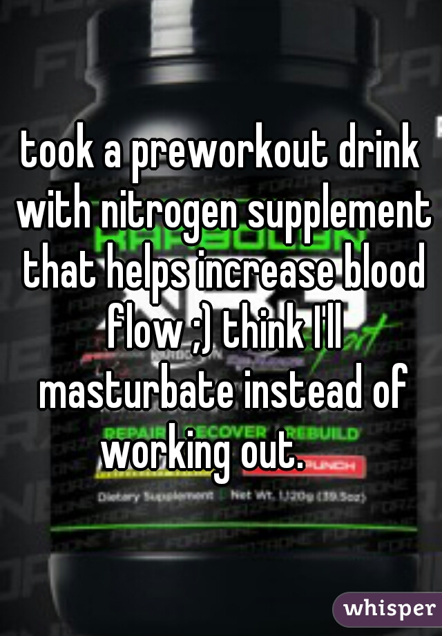 took a preworkout drink with nitrogen supplement that helps increase blood flow ;) think I'll masturbate instead of working out.     