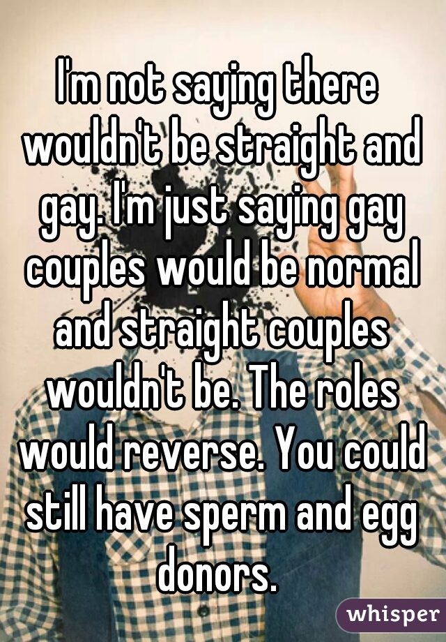 I'm not saying there wouldn't be straight and gay. I'm just saying gay couples would be normal and straight couples wouldn't be. The roles would reverse. You could still have sperm and egg donors. 